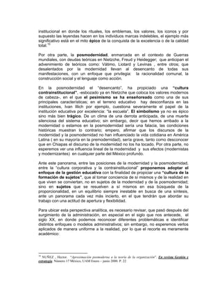 institucional en donde los rituales, los emblemas, los valores, los iconos y por
supuesto las leyendas hacen en los individuos marcas indelebles, el ejemplo más
significativo está en el mito épico de la conquista de la excelencia o de la calidad
total.10

Por otra parte, la posmodernidad, enmarcada en el contexto de Guerras
mundiales, con deudas teóricas en Nietzche, Freud y Heidegger; que anticipan el
advenimiento de teóricos como: Vátimo, Liotard y Levinas , entre otros; que
desalentados por la modernidad llevan al desencanto de todas sus
manifestaciones, con un enfoque que privilegia: la racionalidad comunal, la
construcción social y el lenguaje como acción.

En la posmodernidad el “desencanto”, ha propiciado una “cultura
contrainstitucional”, -esbozado ya en Nietzche que coloca los valores modernos
de cabeza-, en el que el pesimismo se ha enseñoreado como una de sus
principales características; en el terreno educativo hay desconfianza en las
instituciones, Ivan Illich por ejemplo, cuestiona severamente el papel de la
institución educativa por excelencia: “la escuela”. El simbolismo ya no es épico
sino más bien trágico. De un clima de una derrota anticipada, de una muerte
silenciosa del sistema educativo; sin embargo, decir que hemos arribado a la
modernidad o estamos en la posmodernidad sería una falacia, las condiciones
históricas muestran lo contrario; empero, afirmar que los discursos de la
modernidad y la posmodernidad no han influenciado la vida cotidiana en América
Latina ( en su mayoría en la premodernidad), sería grave, tanto como desconocer
que en Chiapas el discurso de la modernidad no los ha tocado. Por otra parte, no
esperemos ver una influencia lineal de la modernidad y sus efectos (modernistas
y modernizantes) en cualquier parte del México profundo.

Ante este panorama, entre las posiciones de la modernidad y la posmodernidad,
entre la “cultura corporativa y la contrainstitucional” proponemos adoptar el
enfoque de la gestión educativa con la finalidad de propiciar una “cultura de la
formación de sujetos”, que al tomar conciencia de sí mismos y de la realidad en
que viven se conviertan, no en sujetos de la modernidad y de la posmodernidad;
sino en sujetos que se resuelven a sí mismos en esa búsqueda de la
proporcionalidad, en un equilibrio siempre inestable en busca de una síntesis,
ante un panorama cada vez más incierto, en el que tendrán que abordar su
trabajo con una actitud de apertura y flexibilidad.

Para ubicar esta perspectiva analítica, es necesario revisar, que pasó después del
surgimiento de la administración, en especial en el siglo que nos antecede, el
siglo XX, en donde podemos reconocer diferentes problemáticas e identificar
distintos enfoques o modelos administrativos; sin embargo, no esperemos verlos
aplicados de manera uniforme a la realidad, por lo que el recorte es meramente
académico:




10
   NUÑEZ , Hector. “Aproximación posmoderna a la teoría de la organización”. En revista Gestión y
estrategia. Número 17 México, UAM Enero – junio 2000. P. 22
 