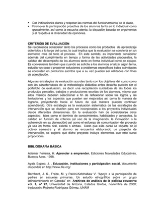 Dar indicaciones claras y respetar las normas del funcionamiento de la clase.
   Promover la participación proactiva de los alumnos tanto en lo individual como
   grupalmente, así como la escucha atenta, la discusión basada en argumentos
   y el respeto a la diversidad de opiniones.


CRITERIOS DE EVALUACIÓN
Se recomienda considerar tanto los procesos como los productos de aprendizaje
obtenidos a lo largo del curso, lo cual implica que la evaluación se convierta en un
elemento más de todo el proceso. En este sentido, es importante considerar
además del cumplimiento en tiempo y forma de las actividades propuestas, la
calidad del desempeño de los alumnos tanto en forma individual como en equipo.
Es conveniente también que cuando se solicite a los alumnos analizar algún tema,
estudiar un caso o proponer soluciones a problemas específicos éstas actividades
se concreten en productos escritos que a su vez pueden ser utilizados con fines
de acreditación.

Algunas estrategias de evaluación acordes tanto con los objetivos del curso como
con las características de la metodología didáctica antes descrita pueden ser el
portafolio de evaluación, es decir una recopilación cuidadosa de las todos los
productos parciales, trabajos y producciones escritas de los alumnos, misma que
ellos mismos deberán seleccionar a fin de reflexionar sobre los logros y las
limitaciones y los aspectos que pueden ser mejorados así como la manera de
lograrlo, proyectando hacia el futuro de qué manera pueden continuar
aprendiendo. Otra estrategia es la evaluación sistemática de las estrategias de
intervención que se diseñen para ser incorporadas a los proyectos individuales
desde diferentes dimensiones. En la evaluación han de considerarse otros
aspectos; tales como el dominio de conocimientos, habilidades y conceptos, la
calidad en función de criterios (el uso de la imaginación, la innovación o la
coherencia en su planeación) así como el esfuerzo de comunicación del proyecto
ya sea en forma oral, escrita o ambas. Dado que este curso se imparte en el
octavo semestre y el alumno se encuentra elaborando un proyecto de
intervención, se sugiera que dicho proyecto incluya elementos que este curso
proporciona.


BIBLIOGRAFÍA BÁSICA

Ademar Ferreira, H. Aprender a emprender. Ediciones Novedades Educativas,
Buenos Aires, 1998.

Ayala Espino, J. , Educación, instituciones y participación social, documento
disponible en http://www.ifie.org/

Bernhard, J. K., Freire, M. y Pacini-Ketchabaw V. “Apoyo a la participación de
padres en escuelas primarias. Un estudio etnográfico sobre un grupo
latinoamericano en Canadá” en Archivos de análisis de la política educativa
vol. 8, n° 22, Universidad de Arizona, Estados Unidos, noviembre de 2000;
traducción: Roberto Rodríguez Gómez, UNAM
 