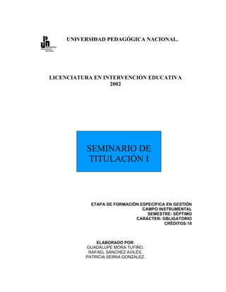 UNIVERSIDAD PEDAGÓGICA NACIONAL.




LICENCIATURA EN INTERVENCIÓN EDUCATIVA
                  2002




          SEMINARIO DE
          TITULACIÓN I



            ETAPA DE FORMACIÓN ESPECÍFICA EN GESTIÓN
                                CAMPO INSTRUMENTAL
                                  SEMESTRE: SÉPTIMO
                             CARÁCTER: OBLIGATORIO
                                         CRÉDITOS:10



              ELABORADO POR:
          GUADALUPE MORA TUFIÑO,
           RAFAEL SÁNCHEZ AVILÉS,
          PATRICIA SERNA GONZALEZ.
 
