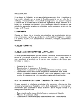 PRESENTACIÓN

El seminario de Titulación I se ubica en el séptimo semestre de la Licenciatura en
Intervención educativa en la Línea de Gestión educativa con un valor de 10
créditos y 4 horas de trabajo semanal. Este curso presenta una relación horizontal
y vertical con la totalidad de los cursos que organizan el mapa curricular de la
carrera. Es un espacio que formaliza un documento en términos de diseño y que
articula los elementos académicos obtenidos en los semestres anteriores. Se
integra en 3 bloques.

COMPETENCIA

Elaborar un diseño de un producto que recapitule las compñetencias técnico-
procedimentales y cognitivas que evidencien su formación en la gestión educativa
y le permita titularse. Con características heurísticas, dialógicas, relacionales y
reflexivas.


BLOQUES TEMÁTICOS:

Aplicar herramientas conceptuales que le permitan o posibiliten intervenir. conceptuales que le permitan o posibiliten intervenir.

BLOQUE I: MARCO NORMATIVO DE LA TITULACIÓN

En este apartado se pretende que los alumnos conozcan el marco normativo en
el que se circunscribe el proceso de titulación, sus opciones y pueda optar por
una, rescatando el producto de la carrera que considera más idóneo para
formalizar su proceso.


        Reglamento de titulación.
        Características de las opciones de titulación.
        Recuperación y valoración de los productos obtenidos durante la carrera.
        Elección de la opción de titulación: proyecto de intervención, tesis, tesina,
        ensayo, monografía, proyecto educativo institucional, diagnóstico institucional,
        examen de conocimientos, informe académico y carpeta de evidencias.


BLOQUE II: ELEMENTOS PARA LA CONSTRUCCIÓN DE UN DISEÑO

En este apartado el estudiante caracterizará los elementos mínimos que debe
contener un protocolo de titulación y acerca de la elaboración de herramientas e
instrumentos para obtención de datos, asimismo de los rasgos básicos en el
manejo de un aparato crítico .

        Determinación de las etapas del diseño de un protocolo de titulación.
        Adopción de un aparato crítico.
        Elaboración de herramientas para la obtención de datos e instrumentos.
 