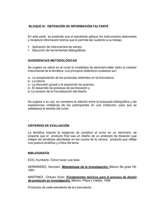 BLOQUE III : OBTENCIÓN DE INFORMACIÓN FALTANTE


En esta parte se pretende que el estudiante aplique los instrumentos elaborados
y recapture información teórica que le permita dar sustento a su trabajo.

   Aplicación de instrumentos de campo.
   Ejecución de herramientas bibliográficas.


SUGERENCIAS METODOLÓGICAS

Se sugiere se utilice en el curso la modalidad de seminario-taller dado el carácter
instrumental de la temática. Los principios didácticos nucleares son:

a.- La recapitulación de los productos obtenidos en la licenciatura.
b.- La tutoría
c.- La discusión grupal y la exposición de avances
d.- El desarrollo de procesos de escrituración y
e- La revisión de la Formalización del diseño.


Se sugiere a su vez, se considere la relación entre la búsqueda bibliográfica y las
experiencias cotidianas de los participantes en una institución, para que se
establezca el sentido del curso.




CRITERIOS DE EVALUACIÓN

La temática impone la exigencia de constituir al curso en un seminario, se
propone que el producto final sea un diseño de un protocolo de titulación que
integre las temáticas abordadas en los cursos de la carrera, producto que refleje
una postura analítica y crítica del tema.


BIBLIOGRAFÍA

ECO, Humberto. Cómo hacer una tesis.

HERNÁNDEZ, Sampieri. Metodología de la Investigación. México Mc.graw hill,
1991.

MARTINEZ , Chavez Victor. Fundamentos teóricos para el proceso de diseño
de protocolo en investigación. México, Plaza y Valdés, 1998.

Productos de cada estudiante de la Licenciatura.
 