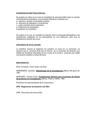 SUGERENCIAS METODOLÓGICAS:

Se sugiere se utilice en el curso la modalidad de seminario-taller dado el carácter
instrumental de la temática. Los principios didácticos nucleares son:
a.- captura y revisión de apartados escritos.
b.- discusión de hallazgos y conclusiones
c.- poda constante de los apartados
e- Integración de aparatados
f-exposición de resultados


Se sugiere a su vez, se considere la relación entre la búsqueda bibliográfica y las
experiencias cotidianas de los participantes en una institución, para que se
establezca el sentido del curso.


CRITERIOS DE EVALUACIÓN:

La temática impone la exigencia de constituir al curso en un seminario, se
propone que el producto final sea el informe de un protocolo de titulación que
integre las temáticas abordadas en los cursos de la carrera, producto que refleje
una postura analítica y crítica del tema.



BIBLIOGRAFÍA

ECO, Humberto. Cómo hacer una tesis.

HERNÁNDEZ, Sampieri. Metodología de la Investigación. México Mc.graw hill,
1991.

MARTINEZ , Chavez Victor. Fundamentos teóricos para el proceso de diseño
de protocolo en investigación. México, Plaza y Valdés, 1998.

Productos de cada estudiante de la Licenciatura.

UPN . Reglamento de titulación LIE 2001.


UPN . Documento de tutoría 2001.
 