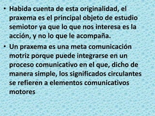 Habida cuenta de esta originalidad, el praxema es el principal objeto de estudio semiotor ya que lo que nos interesa es la acción, y no lo que le acompaña.Un praxema es una meta comunicación motriz porque puede integrarse en un proceso comunicativo en el que, dicho de manera simple, los significados circulantes se refieren a elementos comunicativos motores
