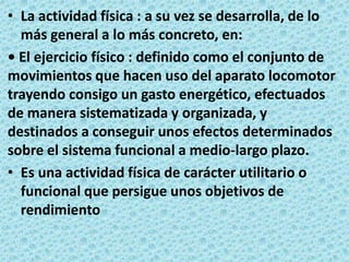 La actividad física : a su vez se desarrolla, de lo más general a lo más concreto, en: • El ejercicio físico : definido como el conjunto de movimientos que hacen uso del aparato locomotor trayendo consigo un gasto energético, efectuados de manera sistematizada y organizada, y destinados a conseguir unos efectos determinados sobre el sistema funcional a medio-largo plazo.Es una actividad física de carácter utilitario o funcional que persigue unos objetivos de rendimiento