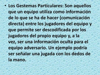 Los Gestemas Particulares: Son aquellos que un equipo utiliza como información de lo que se ha de hacer (comunicación directa) entre los jugadores del equipo y que permite ser descodificada por los jugadores del propio equipo y, a la vez, ser una información oculta para el equipo adversario. Un ejemplo podría ser señalar una jugada con los dedos de la mano.