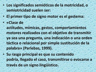 Los significados semióticos de la motricidad, o semiotricidad suelen ser:El primer tipo de signo motor es el gestema:«Clase de actitudes, mímicas, gestos, comportamientos motores realizados con el objetivo de transmitir ya sea una pregunta, una indicación o una orden táctica o relacional por simple sustitución de la palabra» (Parlebas, 1999).Su rasgo principal es que su contenido podría, llegado el caso, transmitirse o evocarse a través de un signo lingüístico.