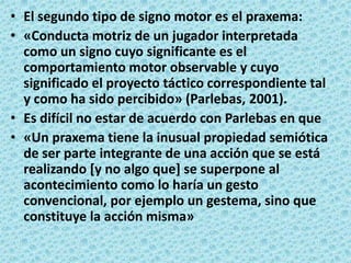 El segundo tipo de signo motor es el praxema:«Conducta motriz de un jugador interpretada como un signo cuyo significante es el comportamiento motor observable y cuyo significado el proyecto táctico correspondiente tal y como ha sido percibido» (Parlebas, 2001).Es difícil no estar de acuerdo con Parlebas en que«Un praxema tiene la inusual propiedad semiótica de ser parte integrante de una acción que se está realizando [y no algo que] se superpone al acontecimiento como lo haría un gesto convencional, por ejemplo un gestema, sino que constituye la acción misma» 
