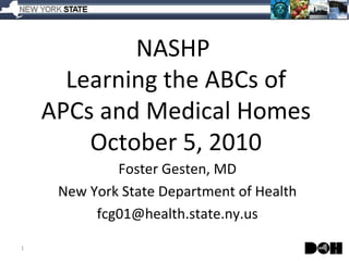 NASHP  Learning the ABCs of APCs and Medical Homes October 5, 2010 Foster Gesten, MD New York State Department of Health [email_address] 