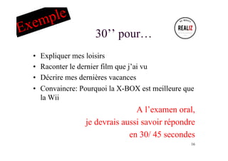 30’’ pour…
•  Expliquer mes loisirs
•  Raconter le dernier film que j’ai vu
•  Décrire mes dernières vacances
•  Convaincre: Pourquoi la X-BOX est meilleure que
la Wii
A l’examen oral,
je devrais aussi savoir répondre
en 30/ 45 secondes
16
Exemple
 