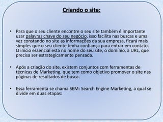 Criando o site:
• Para que o seu cliente encontre o seu site também é importante
usar palavras chave do seu negócio, isso facilita nas buscas e uma
vez constando no site as informações da sua empresa, ficará mais
simples que o seu cliente tenha confiança para entrar em contato.
O início essencial está no nome do seu site, o domínio, a URL, que
precisa ser estrategicamente pensada.
• Após a criação do site, existem conjuntos com ferramentas de
técnicas de Marketing, que tem como objetivo promover o site nas
páginas de resultados de busca.
• Essa ferramenta se chama SEM: Search Engine Marketing, a qual se
divide em duas etapas:
 