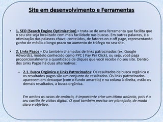 Site em desenvolvimento e Ferramentas
• 1. SEO (Search Engine Optimization) = trata-se de uma ferramenta que facilita que
o seu site seja localizado com mais facilidade nas buscas. Em outras palavras, é a
otimização das palavras chave, conteúdos, de fatores on e off page, representando
ganho de médio a longo prazo no aumento de tráfego no seu site.
• 2. Links Pagos = Ou também chamados de links patrocinados (ex. Google
Adwords), modelo conhecido como PPC ( Pay Per Click), ou seja, você paga
proporcionalmente a quantidade de cliques que você recebe no seu site. Dentro
dos Links Pagos há duas alternativas:
– 2.1. Busca Orgânica e Links Patrocinados: Os resultados de busca orgânica e
os resultados pagos são um conjunto de resultados. Os links patrocinados
aparecem em destaque (com o fundo amarelo) e na coluna à direita, estão os
demais resultados, a busca orgânica.
Em ambos os casos de anúncio, é importante criar um ótimo anúncio, pois é o
seu cartão de visitas digital. O qual também precisa ser planejado, de modo
claro e objetivo.
 
