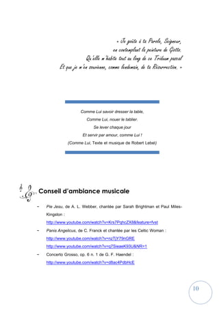 10
Comme Lui savoir dresser la table,
Comme Lui, nouer le tablier.
Se lever chaque jour
Et servir par amour, comme Lui !
(Comme Lui, Texte et musique de Robert Lebel)
« Je goûte à ta Parole, Seigneur,
en contemplant la peinture de Giotto.
Qu’elle m’habite tout au long de ce Triduum pascal
Et que je m’en souvienne, comme lendemain, de ta Résurrection. »
Conseil d’ambiance musicale
- Pie Jesu, de A. L. Webber, chantée par Sarah Brightman et Paul Miles-
Kingston :
http://www.youtube.com/watch?v=Krs7PqhcZX8&feature=fvst
- Panis Angelicus, de C. Franck et chantée par les Celtic Woman :
http://www.youtube.com/watch?v=nzTjY79nGRE
http://www.youtube.com/watch?v=q7SieaeK93U&NR=1
- Concerto Grosso, op. 6 n. 1 de G. F. Haendel :
http://www.youtube.com/watch?v=d8ac4PdbHcE
 