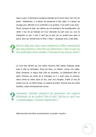 14
Jésus a peur. Il demande à quelques disciples de le suivre dans "son" lieu de
prière : Gethsémani. Il a besoin de personnes à Ses côtés. Il a besoin de
courage pour affronter et se confronter à sa situation. Il en parle à ses amis :
Pierre, Jacques et Jean, les mêmes qui ont participé à Sa transfiguration, Sa
vérité. Il leur dit sa tristesse et Il leur demande de prier avec Lui, tout en
s’éloignant un peu. Il sait, Il sent que la paix est au rendez-vous dans la
prière, dans son intimité avec le Père « Abba ». Quelques amis, à ses côtés.
N’ai-je déjà pas vécu cette expérience d’être soutenu(e)
par une présence, discrète ou silencieuse ? Est-ce que ça
m’a aidé dans mon combat ? Comment me suis-je senti ?
Le mont des Oliviers est une colline d’environ 800 mètres d’altitude située
juste à côté de Jérusalem. Entre les deux, Le Cédron, creuse une vallée.
Dans l’Antiquité, la région était riche en oliveraies. Le Gethsémani était un
jardin d’oliviers aux pieds de la montagne où il y avait aussi un pressoir.
Jésus aimait se retirer dans ce lieu, avec ses disciples. C’était un lieu de
rendez-vous et, en même temps, un espace de prière. Comme tous les autres
disciples, Judas connaissait bien ce lieu.
Comment l’artiste choisit-il de présenter cet endroit
d’intimité et de prière? Est-il réel ? Qu’est-ce qu’il me
« communique » comme impression ?
Observez bien la lumière, sa provenance, ce qu’elle « touche ».
?
?
 