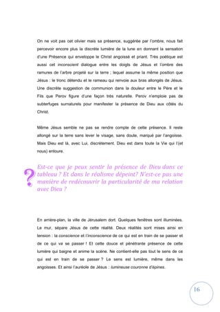 16
On ne voit pas cet olivier mais sa présence, suggérée par l’ombre, nous fait
percevoir encore plus la discrète lumière de la lune en donnant la sensation
d’une Présence qui enveloppe le Christ angoissé et priant. Très poétique est
aussi cet inconscient dialogue entre les doigts de Jésus et l’ombre des
ramures de l’arbre projeté sur la terre ; lequel assume la même position que
Jésus : le tronc détendu et le rameau qui renvoie aux bras allongés de Jésus.
Une discrète suggestion de communion dans la douleur entre le Père et le
Fils que Perov figure d’une façon très naturelle. Perov n’emploie pas de
subterfuges surnaturels pour manifester la présence de Dieu aux côtés du
Christ.
Même Jésus semble ne pas se rendre compte de cette présence. Il reste
allongé sur la terre sans lever le visage, sans doute, marqué par l’angoisse.
Mais Dieu est là, avec Lui, discrètement. Dieu est dans toute la Vie qui l’(et
nous) entoure.
Est-ce que je peux sentir la présence de Dieu dans ce
tableau ? Et dans le réalisme dépeint? N’est-ce pas une
manière de redécouvrir la particularité de ma relation
avec Dieu ?
En arrière-plan, la ville de Jérusalem dort. Quelques fenêtres sont illuminées.
Le mur, sépare Jésus de cette réalité. Deux réalités sont mises ainsi en
tension : la conscience et l’inconscience de ce qui est en train de se passer et
de ce qui va se passer ! Et cette douce et pénétrante présence de cette
lumière qui baigne et anime la scène. Ne contient-elle pas tout le sens de ce
qui est en train de se passer ? Le sens est lumière, même dans les
angoisses. Et ainsi l’auréole de Jésus : lumineuse couronne d’épines.
?
 