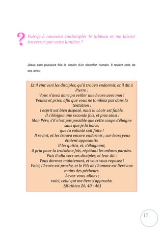 17
Puis-je à nouveau contempler le tableau et me laisser
traverser par cette lumière ?
Jésus sent plusieurs fois le besoin d’un réconfort humain. Il revient près de
ses amis:
?
Et il vint vers les disciples, qu'il trouva endormis, et il dit à
Pierre :
Vous n'avez donc pu veiller une heure avec moi !
Veillez et priez, afin que vous ne tombiez pas dans la
tentation ;
l'esprit est bien disposé, mais la chair est faible.
Il s'éloigna une seconde fois, et pria ainsi :
Mon Père, s'il n'est pas possible que cette coupe s'éloigne
sans que je la boive,
que ta volonté soit faite !
Il revint, et les trouva encore endormis ; car leurs yeux
étaient appesantis.
Il les quitta, et, s'éloignant,
il pria pour la troisième fois, répétant les mêmes paroles.
Puis il alla vers ses disciples, et leur dit :
Vous dormez maintenant, et vous vous reposez !
Voici, l'heure est proche, et le Fils de l'homme est livré aux
mains des pécheurs.
Levez-vous, allons ;
voici, celui qui me livre s'approche.
(Mathieu 26, 40 - 46)
 