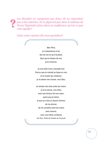 18
Les disciples ne rejoignent pas Jésus. Ils ne répondent
pas à Ses attentes. Ils ne figurent pas dans le tableau de
Perov! Rejoindre Jésus dans sa souffrance, qu’est-ce que
cela signifie?
Cette scène rejoint-elle mon quotidien?
?
Mon Père,
je m’abandonne à toi,
fais de moi ce qu’il te plaira.
Quoi que tu fasses de moi,
je te remercie.
Je suis prêt à tout, j’accepte tout.
Pourvu que ta volonté se fasse en moi,
et en toutes tes créatures,
je ne désire rien d’autre, mon Dieu.
Je remets mon âme entre tes mains.
Je te la donne, mon Dieu,
avec tout l'amour de mon cœur,
parce que je t’aime,
et que ce m'est un besoin d'amour
de me donner,
de me remettre entre tes mains
sans mesure,
avec une infinie confiance
(Au Père, Prière de Charles de Foucault)
 
