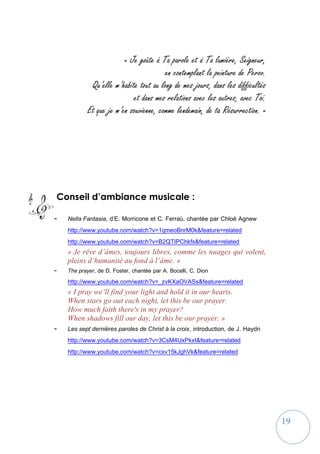 19
« Je goûte à Ta parole et à Ta lumière, Seigneur,
en contemplant la peinture de Perov.
Qu’elle m’habite tout au long de mes jours, dans les difficultés
et dans mes relations avec les autres, avec Toi.
Et que je m’en souvienne, comme lendemain, de ta Résurrection. »
Conseil d’ambiance musicale :
- Nella Fantasia, d’E. Morricone et C. Ferraù, chantée par Chloë Agnew
http://www.youtube.com/watch?v=1qmeoBnrM0k&feature=related
http://www.youtube.com/watch?v=B2QTIPChkfs&feature=related
« Je rêve d’âmes, toujours libres, comme les nuages qui volent,
pleins d’humanité au fond à l’âme. »
- The prayer, de D. Foster, chantée par A. Bocelli, C. Dion
http://www.youtube.com/watch?v=_zvKXaOVASs&feature=related
« I pray we’ll find your light and hold it in our hearts.
When stars go out each night, let this be our prayer.
How much faith there's in my prayer?
When shadows fill our day, let this be our prayer. »
- Les sept dernières paroles de Christ à la croix, introduction, de J. Haydn
http://www.youtube.com/watch?v=3CsM4UxPkxI&feature=related
http://www.youtube.com/watch?v=cxv15kJghVk&feature=related
 