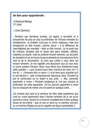 20
Un lien pour approfondir :
A Eberhard Bethge
21 Juliet
« Cher Eberhard,
…Pendant ces dernières années, j’ai appris à connaître et à
comprendre de plus en plus la profondeur de l’horizon terrestre du
christianisme ; le chrétien n’est pas un homo religiosus, mais tout
simplement un être humain, comme Jésus – à la différence de
Jean-Baptiste par exemple – était un être humain. Je ne parle pas
de l’horizon terrestre plat et banal des gens éclairés, affairés,
indolents ou lascifs, mais du profond horizon terrestre, qui est plein
de discipline et où se trouve toujours présente la connaissance de la
mort et de la résurrection. Je crois que Luther a vécu dans cet
horizon terrestre. Je me rappelle une discussion que j’ai eue avec
un jeune pasteur français. Nous nous étions tout simplement posé
cette question : « que voulons-nous faire vraiment de notre vie ? Il
me dit : « J’aimerais être un saint » (- et je tiens pour possible qu’il
le soit devenu-) : cela m’impressionna beaucoup alors. Pourtant je
pris le contre-pied en lui disant à peu près : « Moi, j’aimerais
apprendre à croire. » Pendant longtemps je n’ai pas compris la
profondeur de cette opposition. J’ai cru pouvoir apprendre à croire
tout en essayant de mener une vie sainte en quelque sorte…
J’ai compris plus tard et je continue de faire cette expérience que
c’est en vivant pleinement dans l’horizon terrestre de la vie qu’on
parvient à croire. Quand on a renoncé complètement à faire quelque
chose de soi-même – que ce soit un saint ou un pécheur converti,
ou un homme d’Eglise (ce qu’on appelle une figure sacerdotale !),
 