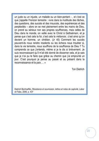 21
un juste ou un injuste, un malade ou un bien-portant - , et c’est ce
que j’appelle l’horizon terrestre : vivre dans la multitude des tâches,
des questions, des succès et des insuccès, des expériences et des
perplexités – alors on se met pleinement entre les mains de Dieu,
on prend au sérieux non ses propres souffrances, mais celles de
Dieu dans le monde, on veille avec le Christ à Gethsémani, et je
pense que c’est cela la foi, c’est cela la métanoia ; c’est ainsi qu’on
devient un homme, un chrétien. (Jr 45) Comment les succès
peuvent-ils nous rendre insolents ou les échecs nous troubler si,
dans la vie terrestre, nous souffrons de la souffrance de Dieu ? Tu
comprends ce que j’entends, même si je le dis si brièvement. Je
suis reconnaissant qu’il m’ait été donné de discerner cela, et je sais
que je n’ai pu le faire que grâce au chemin que j’ai emprunté un
jour. C’est pourquoi je pense au passé et au présent dans la
reconnaissance et la paix…. »
Ton Dietrich
Dietrich Bonhoeffer, Résistance et soumission, lettres et notes de captivité, Labor
et Fides, 2006, p. 437
 