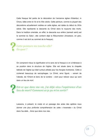 23
Cette fresque fait partie de la décoration de l’ancienne église d'Istanbul, in
Chora, bâtie entre le Ve et le XIIe siècle. Cette peinture, comme la plupart des
décorations actuellement visibles en cette église, est datée du début du XIVe
siècle. Elle représente la descente du Christ dans le royaume des morts.
Dans la tradition orientale, en effet, la descente aux enfers (samedi saint) est
le sommet du Salut ; elle contient déjà la Résurrection (Anastasis, en grec,
comme il est écrit au sommet de la fresque).
Cette peinture me touche-elle?
En quoi ?
On comprend mieux la signification et le sens de la fresque si on s’intéresse à
sa position dans la structure de l’église. Elle est située dans la chapelle
latérale de l’église qui était surtout utilisée pour les liturgies funéraires. Celle-ci
contenait beaucoup de sarcophages. Le Christ, ainsi figuré, - venant de
l’abside, de l’Orient et donc de la lumière - vient pour relever ceux qui sont
dans un lieu de mort.
Est-ce que dans ma vie, j’ai déjà vécu l’expérience d'un
lieu de mort? Comment ai-je pu m'en sortir?
Laissons, à présent, le credo et un passage des actes des apôtres nous
donner une plus profonde compréhension de cette « traversée » du Christ
dans l'au-delà... Ainsi que dans nos vies.
?
?
 