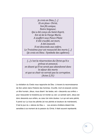 24
La récitation du Credo nous rapproche de Dieu à travers la reconnaissance
de Son action dans l'histoire des hommes. Crucifié, mort et enseveli comme
un être humain, Jésus, nous disent les textes, est « descendu aux enfers »
pour ressusciter le troisième jour et monter au ciel. Le samedi saint, Jésus est
donc descendu aux enfers, au cœur de notre douleur. Lui qui est sans péché,
Il prend sur Lui tous les pêchés (et nos péchés et douleurs de maintenant).
C’est le jour du « silence de Dieu ». Les anciens chrétiens étaient très
sensibles à ce moment de la passion du Christ. Il était souvent représenté.
Je crois en Dieu, […]
Et en jésus- Christ,
Son fils unique,
Notre Seigneur,
Qui a été conçu du Saint-Esprit,
Est né de la Vierge Marie,
A souffert sous Ponce Pilate
E été crucifié, est mort,
A été enseveli.
Il est descendu aux enfers,
Le Troisième jour est ressuscité des morts […]
(Je crois en Dieu : Symbole des apôtres)
[…] c’est la résurrection du Christ qu’il a
prévue et annoncé,
en disant qu’Il ne serait pas abandonné dans
le séjour des morts
et que sa chair ne verrait pas la corruption.
(Actes 2,31)
 