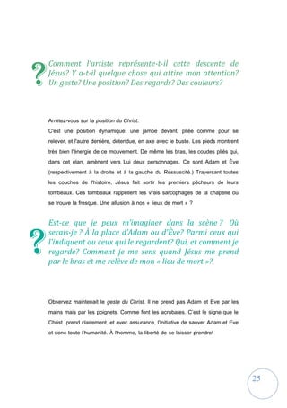 25
Comment l'artiste représente-t-il cette descente de
Jésus? Y a-t-il quelque chose qui attire mon attention?
Un geste? Une position? Des regards? Des couleurs?
Arrêtez-vous sur la position du Christ.
C'est une position dynamique: une jambe devant, pliée comme pour se
relever, et l'autre derrière, détendue, en axe avec le buste. Les pieds montrent
très bien l'énergie de ce mouvement. De même les bras, les coudes pliés qui,
dans cet élan, amènent vers Lui deux personnages. Ce sont Adam et Ève
(respectivement à la droite et à la gauche du Ressuscité.) Traversant toutes
les couches de l'histoire, Jésus fait sortir les premiers pécheurs de leurs
tombeaux. Ces tombeaux rappellent les vrais sarcophages de la chapelle où
se trouve la fresque. Une allusion à nos « lieux de mort » ?
Est-ce que je peux m’imaginer dans la scène ? Où
serais-je ? À la place d’Adam ou d'Ève? Parmi ceux qui
l'indiquent ou ceux qui le regardent? Qui, et comment je
regarde? Comment je me sens quand Jésus me prend
par le bras et me relève de mon « lieu de mort »?
Observez maintenait le geste du Christ. Il ne prend pas Adam et Eve par les
mains mais par les poignets. Comme font les acrobates. C’est le signe que le
Christ prend clairement, et avec assurance, l'initiative de sauver Adam et Eve
et donc toute l’humanité. À l'homme, la liberté de se laisser prendre!
?
?
 