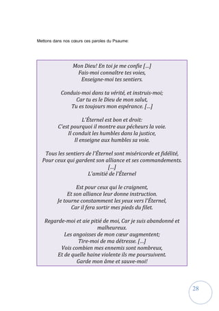 28
Mon Dieu! En toi je me confie […]
Fais-moi connaître tes voies,
Enseigne-moi tes sentiers.
Conduis-moi dans ta vérité, et instruis-moi;
Car tu es le Dieu de mon salut,
Tu es toujours mon espérance. […]
L'Éternel est bon et droit:
C'est pourquoi il montre aux pécheurs la voie.
Il conduit les humbles dans la justice,
Il enseigne aux humbles sa voie.
Tous les sentiers de l'Éternel sont miséricorde et fidélité,
Pour ceux qui gardent son alliance et ses commandements.
[…]
L'amitié de l'Éternel
Est pour ceux qui le craignent,
Et son alliance leur donne instruction.
Je tourne constamment les yeux vers l'Éternel,
Car il fera sortir mes pieds du filet.
Regarde-moi et aie pitié de moi, Car je suis abandonné et
malheureux.
Les angoisses de mon cœur augmentent;
Tire-moi de ma détresse. […]
Vois combien mes ennemis sont nombreux,
Et de quelle haine violente ils me poursuivent.
Garde mon âme et sauve-moi!
Mettons dans nos cœurs ces paroles du Psaume:
 