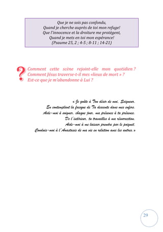 29
Que je ne sois pas confondu,
Quand je cherche auprès de toi mon refuge!
Que l'innocence et la droiture me protègent,
Quand je mets en toi mon espérance!
(Psaume 25, 2 ; 4-5 ; 8-11 ; 14-21)
Comment cette scène rejoint-elle mon quotidien ?
Comment Jésus traverse-t-il mes «lieux de mort » ?
Est-ce que je m’abandonne à Lui ?
« Je goûte à Ton désir de moi, Seigneur,
En contemplant la fresque de Ta descente dans mes enfers.
Aide-moi à soigner, chaque jour, ma présence à ta présence.
De l’intérieur, tu travailles à ma résurrection.
Aide-moi à me laisser prendre par le poignet,
Conduis-moi à l’Anastasis de ma vie en relation avec les autres.»
?
 