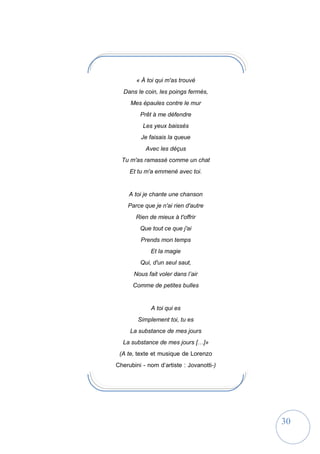 30
« À toi qui m'as trouvé
Dans le coin, les poings fermés,
Mes épaules contre le mur
Prêt à me défendre
Les yeux baissés
Je faisais la queue
Avec les déçus
Tu m'as ramassé comme un chat
Et tu m'a emmené avec toi.
A toi je chante une chanson
Parce que je n'ai rien d'autre
Rien de mieux à t'offrir
Que tout ce que j'ai
Prends mon temps
Et la magie
Qui, d'un seul saut,
Nous fait voler dans l’air
Comme de petites bulles
A toi qui es
Simplement toi, tu es
La substance de mes jours
La substance de mes jours […]»
(A te, texte et musique de Lorenzo
Cherubini - nom d’artiste : Jovanotti-)
 