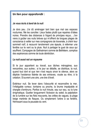33
Un lien pour approfondir :
Je vous écris à bord de la nuit
Je dors peu. J’ai dû aménager tant bien que mal ces espaces
nocturnes. Me les concilier. Lieux fastes plutôt que repaires d’idées
noires. Prendre des distances à l’égard de principes reçus... J’en
viens à goûter ces nuits brèves qui m’offrent de longues plages de
conscience à veiller sur mes compagnons de traversée, à chérir leur
sommeil naïf, à recouvrir tendrement une épaule, à refermer une
fenêtre sur le vent ou la pluie. Nuit à partager le guet de ceux qui
souffrent. Compagne de Gethsémani comme de Bethléem, complice
des espérances comme de toute déréliction.
La nuit aussi est un royaume
Si le jour appartient au travail, aux tâches ménagères, aux
rencontres, aux autres ; si le jour se détaille, se distribue, la nuit,
quand tout dort et que rien n’est requis sinon le silence, alors se
déploie l’existence libérée de ses entraves, vouée au rêve, à la
création. S’ouvrent une aire, une ère d’éveil.
Extérieur nuit. Se lever dans l’obscurité et reconnaître la mer,
l’infatigable rumeur, lointaine ou proche, la brume impalpable et
chargée d’embruns. Parfois la nuit hirsute, eau sur eau, ou la lune
énigmatique. Guetter longuement l’éclosion du soleil, la palpitation
de la lumière sur les flots mouvants, les crêtes de vagues, la plage
beige marbrée de flaques. Ou simplement l’arbre à sa fenêtre,
frémissant sous la poussée du vent.
 