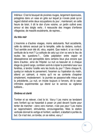 34
Intérieur. C’est le bouquet de pivoines rouges, largement épanouies,
potagères dans un vase en grès sur lequel je n’avais posé qu’un
regard distrait entre deux occupations du jour ; maintenant, en cette
heure de loisir, il dit le don d’une voisine, un jardin cultivé avec
amour et des doigts verts ; il ressuscite des images d’enfance
villageoise, de massifs exubérants, de rapines...
Au très noir
L’insomnie a d’autres visages, moins séduisants. Nuit accablante,
celle du dehors secoué par la tempête, celle du dedans, surtout.
Tout semble avoir été dit, vécu, espéré. Que reste-il, si ce n’est la
certitude de la mort ? La solitude de celui qui s’en va vers le lieu de
toutes les questions ?... Cette palpitation entre espoir et
désespérance est perceptible dans certains lieux plus encore que
dans d’autres ; ainsi de l’hôpital. La nuit va basculer et, à chaque
étage du grand cargo, combien sont-ils à épier la première lueur aux
fenêtres, à tendre l’oreille vers les bruits du jour ? Dans chaque lit,
quelqu’un redoute le pansement, l’examen ou l’opération du matin,
attend un calmant, à moins qu’il ne se contente d’espérer
simplement, modestement : la journée se passera-t-elle mieux que
la précédente...La nuit, on tricote toujours à l’envers, dit la sœur
infirmière expérimentée qui étend sur le service sa vigilance
tutélaire...
Ombres et clarté
Tomber et se relever, c’est la loi. Vas-y ! Les mains se tendaient
vers l’enfant qui se hasardait à poser un pied devant l’autre pour
tenter de marcher : viens vers maman, n’aie pas peur ! Les mains
se rapprochaient, stimulantes, encourageantes. Mais la station
verticale donnait le vertige et l’enfant, vacillant, s’abattait à portée du
but. Ce n’est rien, on tombe, on se relève, vas-y !
 