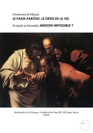 36
Dimanche de Pâques
LE PASSE-PARTOUT, LE GESTE DE LA VIE.
Et après la Pentecôte, MISSION IMPOSSIBLE ?
Michel-Ange Merisi, dit « le Caravage », L’incrédulité de Saint Thomas, 1601 – 1602, Potsdam, Palais de
Sanssouci
 