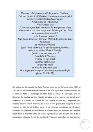 37
Thomas, celui qu'on appelle le Jumeau (Dydime),
l'un des Douze, n'était pas avec eux lorsque Jésus vint.
Les autres disciples lui dirent donc :
Nous avons vu le Seigneur.
Mais lui leur dit :
Si je ne vois pas dans ses mains la marque des clous,
si je ne mets pas mon doigt dans la marque des clous
et ma main dans son côté,
je ne le croirai jamais !
Huit jours après, ses disciples étaient de nouveau dans
la maison,
et Thomas avec eux.
Jésus vient, alors que les portes étaient fermées ;
debout au milieu d'eux, il leur dit :
Que la paix soit avec vous !
Puis il dit à Thomas :
Avance ici ton doigt,
regarde mes mains,
avance ta main
et mets-la dans mon côté !
Ne sois pas un incroyant, deviens un homme de foi !
(Jean, 20, 24 - 27)
Ce tableau de L’incrédulité de Saint Thomas peint par Le Caravage entre 1601 et
1602 est un des tableaux les plus beaux et les plus significatifs du peintre italien. Né
à Milan en 1571, il déménage en 1577 dans le village de Caravage, près de
Bergame. Sa peinture est très réaliste, sensitive et crue, comme son tempérament
impétueux et turbulent et comme les bas milieux sociaux qu’il fréquentait (ses
modèles étaient surtout hommes de la rue et des prostituées auxquels il faisait
incarner le rôle de vénérables saints et de femmes importantes de l’Ecriture).
Plusieurs fois dénoncé et emprisonné, il commit aussi un homicide qui l'obligera,
durant toute la deuxième partie de sa vie, à passer d’une ville à l’autre pour éviter la
décapitation à laquelle il avait été condamné. Très aimé cependant par des hommes
 