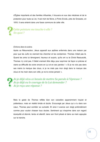 38
d’Église importants et des familles influentes, il trouvera en eux des mécènes et de la
protection pour toute sa vie. Il est mort de fièvre, à Porto Ercole, près de Grosseto, en
1816. Il sera enterré dans une fosse commune de cette ville.
Cette peinture me touche-t-elle ?
En quoi ?
Entrons dans la scène.
Après sa Résurrection, Jésus apparaît aux apôtres enfermés dans une maison par
peur que les Juifs ne viennent les chercher et les condamner. Thomas n’était pas là.
Quand les amis lui témoignent, heureux et surpris, qu'ils ont vu le Christ Ressuscité,
Thomas n’y croit pas. Il fallait vraiment être déçu pour exprimer de façon si précise et
claire sa difficulté de croire encore en Lui et en ses paroles ! « Si je ne vois pas dans
ses mains la marque des clous, si je ne mets pas mon doigt dans la marque des
clous et ma main dans son côté, je ne le croirai jamais! ».
Ai-je déjà vécu ce besoin de mettre Sa parole à l'épreuve ?
Ai-je déjà eu le courage de la Lui demander ?
Ai-je reçu une réponse ?
Mais le geste de Thomas reflète bien son caractère apparemment inquiet et
prétentieux, mais en réalité timide et docile. Encouragé par Jésus qui a lu dans son
cœur, Thomas peut combler sa curiosité. Et ainsi il avance son doigt profondément
comme pour vouloir chasser tous doutes. Sentiment qui s'exprime dans son regard
écarquillé et étonné, tendu et attentif, dans son front plissé et dans sa main appuyée
sur la hanche.
?
?
 