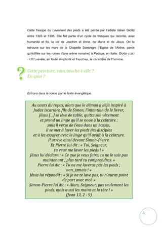 4
Cette fresque du Lavement des pieds a été peinte par l’artiste italien Giotto
entre 1303 et 1305. Elle fait partie d’un cycle de fresques qui raconte, avec
humanité et foi, la vie de Joachim et Anne, de Marie et de Jésus. On la
retrouve sur les murs de la Chapelle Scrovegni (l’Eglise de l’Arène, parce
qu’édifiée sur les ruines d’une arène romaine) à Padoue, en Italie. Giotto (1267
- 1337) révèle, en toute simplicité et franchise, le caractère de l’homme.
Cette peinture, vous touche-t-elle ?
En quoi ?
Entrons dans la scène par le texte évangélique.
?
Au cours du repas, alors que le démon a déjà inspiré à
Judas Iscariote, fils de Simon, l’intention de le livrer,
Jésus […] se lève de table, quitte son vêtement
et prend un linge qu’il se noue à la ceinture ;
puis il verse de l’eau dans un bassin,
il se met à laver les pieds des disciples
et à les essuyer avec le linge qu’il avait à la ceinture.
Il arrive ainsi devant Simon-Pierre.
Et Pierre lui dit : « Toi, Seigneur,
tu veux me laver les pieds ! »
Jésus lui déclara : « Ce que je veux faire, tu ne le sais pas
maintenant ; plus tard tu comprendras. »
Pierre lui dit : « Tu ne me laveras pas les pieds ;
non, jamais ! »
Jésus lui répondit : « Si je ne te lave pas, tu n’auras point
de part avec moi. »
Simon-Pierre lui dit : « Alors, Seigneur, pas seulement les
pieds, mais aussi les mains et la tête ! »
(Jean 13, 2 - 9)
 