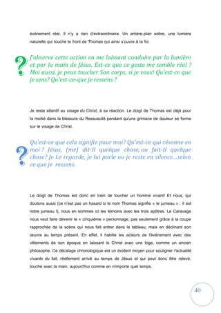 40
événement réel. Il n’y a rien d’extraordinaire. Un arrière-plan sobre, une lumière
naturelle qui touche le front de Thomas qui ainsi s’ouvre à la foi.
J'observe cette action en me laissant conduire par la lumière
et par la main de Jésus. Est-ce que ce geste me semble réel ?
Moi aussi, je peux toucher Son corps, si je veux! Qu'est-ce que
je sens? Qu'est-ce-que je ressens ?
Je reste attentif au visage du Christ, à sa réaction. Le doigt de Thomas est déjà pour
la moitié dans la blessure du Ressuscité pendant qu'une grimace de douleur se forme
sur le visage de Christ.
Qu’est-ce que cela signifie pour moi? Qu'est-ce qui résonne en
moi ? Jésus, (me) dit-Il quelque chose, ou fait-Il quelque
chose? Je Le regarde, je lui parle ou je reste en silence…selon
ce que je ressens.
Le doigt de Thomas est donc en train de toucher un homme vivant! Et nous, qui
doutons aussi (ce n’est pas un hasard si le nom Thomas signifie « le jumeau » : il est
notre jumeau !), nous en sommes ici les témoins avec les trois apôtres. Le Caravage
nous veut faire devenir le « cinquième » personnage, pas seulement grâce à la coupe
rapprochée de la scène qui nous fait entrer dans le tableau, mais en déclinant son
œuvre au temps présent. En effet, il habille les acteurs de l'événement avec des
vêtements de son époque en laissant le Christ avec une toge, comme un ancien
philosophe. Ce décalage chronologique est un évident moyen pour souligner l'actualité
vivante du fait, réellement arrivé au temps de Jésus et qui peut donc être relevé,
touché avec la main, aujourd'hui comme en n'importe quel temps.
?
?
 