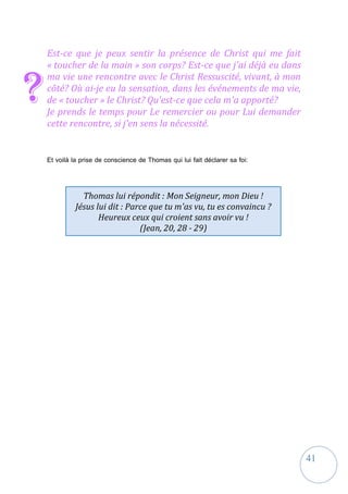 41
Est-ce que je peux sentir la présence de Christ qui me fait
« toucher de la main » son corps? Est-ce que j'ai déjà eu dans
ma vie une rencontre avec le Christ Ressuscité, vivant, à mon
côté? Où ai-je eu la sensation, dans les événements de ma vie,
de « toucher » le Christ? Qu'est-ce que cela m'a apporté?
Je prends le temps pour Le remercier ou pour Lui demander
cette rencontre, si j'en sens la nécessité.
Et voilà la prise de conscience de Thomas qui lui fait déclarer sa foi:
?
Thomas lui répondit : Mon Seigneur, mon Dieu !
Jésus lui dit : Parce que tu m'as vu, tu es convaincu ?
Heureux ceux qui croient sans avoir vu !
(Jean, 20, 28 - 29)
 