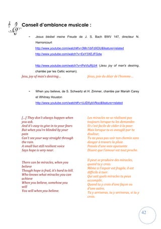 42
Conseil d’ambiance musicale :
- Jesus bleibet meine Freude de J. S. Bach BWV 147, directeur N.
Harnoncourt
http://www.youtube.com/watch#!v=3Mn1ibFdXDU&feature=related
http://www.youtube.com/watch?v=EeY3XEJFGdw
http://www.youtube.com/watch?v=iPeVIuRjUi4 (Jesu joy of man's desiring,
chantée par les Celtic woman).
Jesu, joy of man's desiring… Jésus, joie du désir de l’homme…
- When you believe, de S. Schwartz et H. Zimmer, chantée par Mariah Carey
et Whitney Houston
http://www.youtube.com/watch#!v=UJDXybVfksc&feature=related
[…] They don't always happen when
you ask.
And it's easy to give in to your fears
But when you're blinded by your
pain
Can't see your way straight through
the rain.
A small but still resilient voice
Says hope is very near.
There can be miracles, when you
believe
Though hope is frail, it's hard to kill.
Who knows what miracles you can
achieve
When you believe, somehow you
will
You will when you believe.
Les miracles ne se réalisent pas
toujours lorsque tu les demandes
Et c'est facile de céder à la peur.
Mais lorsque tu es aveuglé par ta
douleur,
Tu ne peux pas voir ton chemin sans
danger à travers la pluie.
Pensée d’une voix apaisante
Disant que l'amour est tout proche.
Il peut se produire des miracles,
quand tu y crois.
Même si l'espoir est fragile, il est
difficile à tuer.
Qui sait quels miracles tu peux
accomplir,
Quand tu y crois d'une façon ou
d'une autre,
Tu y arriveras, tu y arriveras, si tu y
crois.
 