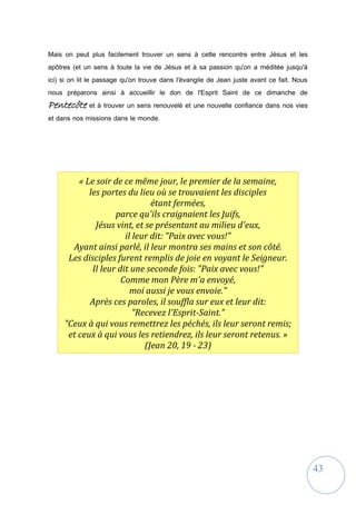43
Mais on peut plus facilement trouver un sens à cette rencontre entre Jésus et les
apôtres (et un sens à toute la vie de Jésus et à sa passion qu'on a méditée jusqu'à
ici) si on lit le passage qu'on trouve dans l'évangile de Jean juste avant ce fait. Nous
nous préparons ainsi à accueillir le don de l'Esprit Saint de ce dimanche de
Pentecôte et à trouver un sens renouvelé et une nouvelle confiance dans nos vies
et dans nos missions dans le monde.
« Le soir de ce même jour, le premier de la semaine,
les portes du lieu où se trouvaient les disciples
étant fermées,
parce qu'ils craignaient les Juifs,
Jésus vint, et se présentant au milieu d'eux,
il leur dit: "Paix avec vous!"
Ayant ainsi parlé, il leur montra ses mains et son côté.
Les disciples furent remplis de joie en voyant le Seigneur.
Il leur dit une seconde fois: "Paix avec vous!"
Comme mon Père m'a envoyé,
moi aussi je vous envoie."
Après ces paroles, il souffla sur eux et leur dit:
"Recevez l'Esprit-Saint."
"Ceux à qui vous remettrez les péchés, ils leur seront remis;
et ceux à qui vous les retiendrez, ils leur seront retenus. »
(Jean 20, 19 - 23)
 