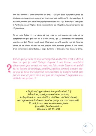 46
« Et Jésus s'approchant leur parla ainsi: [...]
Allez donc, enseignez toutes les nations,
les baptisant au nom du Père, du Fils et du Saint-Esprit,
leur apprenant à observer tout ce que je vous ai commandé.
Et moi, je suis avec vous tous les jours
jusqu'à la fin du monde. »
(Mathieu, 28, 18 - 20)
tous les hommes : c’est l’empreinte de Dieu. « L’Esprit Saint aujourd’hui guide les
disciples à comprendre et assumer en profondeur ces réalités qu’ils n’arrivaient pas à
accueillir pendant que Jésus était physiquement avec eux. » (E. Bianchi) Et c’est avec
la Pentecôte qui naît l'Église. Giotto représente ici les 12 apôtres, le premier germe de
l'Église réunie.
Et en cette Église, il y a même toi, qui crois ou qui essayes de croire et de
comprendre un peu plus qui est le Christ. Ou toi, qui Lui demandes une rencontre
vivante avec Lui! Pierre y croit aussi. C’est pour ça qu’Il regarde vers toi, hors les
barres de sa prison. Au-delà de nos prisons, nous sommes appelés à une liberté.
C’est notre mission dans l'Église, « corps du Christ ». Et la voie, c'est Jésus, le Christ.
Est-ce que je sens en moi cet appel à la liberté? C’est-à-dire à
être ce que je suis? Suis-je disposé à me laisser conduire
doucement par ce qui, en moi, me fait sentir bien et en paix?
Si j’ai besoin de courage, lumière, sagesse, conseil, amour, est-
ce que je peux me souvenir des cadeaux de l’Esprit Saint que
j’ai en moi et faire ainsi un pas de confiance? Regarder au-
delà de ma prison...?
?
 