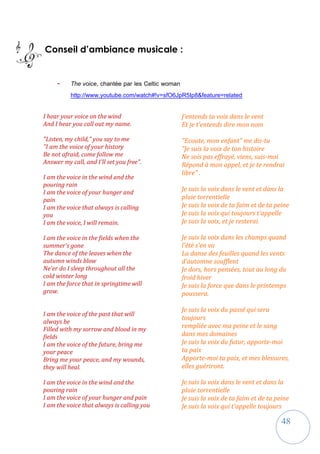 48
Conseil d’ambiance musicale :
- The voice, chantée par les Celtic woman
http://www.youtube.com/watch#!v=sfO6JpR5Ip8&feature=related
I hear your voice on the wind
And I hear you call out my name.
"Listen, my child," you say to me
"I am the voice of your history
Be not afraid, come follow me
Answer my call, and I'll set you free".
I am the voice in the wind and the
pouring rain
I am the voice of your hunger and
pain
I am the voice that always is calling
you
I am the voice, I will remain.
I am the voice in the fields when the
summer's gone
The dance of the leaves when the
autumn winds blow
Ne'er do I sleep throughout all the
cold winter long
I am the force that in springtime will
grow.
I am the voice of the past that will
always be
Filled with my sorrow and blood in my
fields
I am the voice of the future, bring me
your peace
Bring me your peace, and my wounds,
they will heal.
I am the voice in the wind and the
pouring rain
I am the voice of your hunger and pain
I am the voice that always is calling you
J'entends ta voix dans le vent
Et je t'entends dire mon nom
"Ecoute, mon enfant" me dis-tu
"Je suis la voix de ton histoire
Ne sois pas effrayé, viens, suis-moi
Répond à mon appel, et je te rendrai
libre" .
Je suis la voix dans le vent et dans la
pluie torrentielle
Je suis la voix de ta faim et de ta peine
Je suis la voix qui toujours t'appelle
Je suis la voix, et je resterai.
Je suis la voix dans les champs quand
l'été s'en va
La danse des feuilles quand les vents
d'automne soufflent
Je dors, hors pensées, tout au long du
froid hiver
Je suis la force que dans le printemps
poussera.
Je suis la voix du passé qui sera
toujours
rempliée avec ma peine et le sang
dans mes domaines
Je suis la voix du futur, apporte-moi
ta paix
Apporte-moi ta paix, et mes blessures,
elles guériront.
Je suis la voix dans le vent et dans la
pluie torrentielle
Je suis la voix de ta faim et de ta peine
Je suis la voix qui t'appelle toujours
 