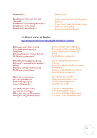 49
I am the voice.
I am the voice of the past that will
always be
I am the voice of your hunger and pain
I am the voice of the future
I am the voice, I am the voice.
Je suis la voix.
Je suis la voix du passé qui résonnera
toujours
Je suis la voix de ta faim et de ta peine
Je suis la voix du futur
Je suis la voix, Je suis la voix.
- The Blessing, chantée par Lisa Kelly
http://www.youtube.com/watch#!v=rAhgMtTOtEU&feature=related
When your weary heart is tired,
If the world should leave you
uninspired,
When nothing more of love's desired
My blessing goes with you.
When the storms of life are strong,
When you're wounded, when you don't
belong,
When you no longer hear my song,
My blessing goes with you.
This is my prayer for you,
there for you, ever true,
Each every day for you,
in everything you do,
And when you come to me,
and hold me close to you
I bless you... and you bless me too,
I bless you... and you bless me too.
Quand ton faible cœur est fatigué,
Si le monde voulait te laisser stérile
Quand rien plus que l’amour n’est
désiré
Ma bénédiction soit avec toi.
Quand les tempêtes de la vie sont
violentes
Quand tu es blessé, quand tu ne trouves
pas ta place,
Quand tu n’entends plus ma chanson,
Ma bénédiction soit avec toi
Ceci est ma prière pour toi.
Elle est pour toi, toujours vraie
Tous les jours sont pour toi
En tout ce que tu fais,
Et quand tu viens vers moi
Et me tiens tout près de toi,
Je te bénis… Et toi, tu me bénis aussi.
Je te bénis… Et toi, tu me bénis aussi.
 