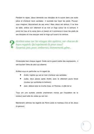5
Pendant le repas, Jésus demande aux disciples de le suivre dans une autre
pièce et d’enlever leurs sandales : il souhaite leur laver les pieds. Pouvez-
vous imaginer l’étonnement de ses amis ! Mais Jésus est sérieux. Il se lève
de table, enlève son vêtement et se met un linge autour de la ceinture. Il
prend de l’eau et la verse dans un bassin et il commence à laver les pieds de
ses disciples et à les essuyer avec le linge qu’il avait à la ceinture.
Arrêtez-vous sur les visages des apôtres, sur chacun de
leurs regards. Qu’expriment-ils pour vous?
Surprise, joie, peur, embarras, étonnement, gêne...
Contemplez bien chaque regard. Giotto est le grand maître des expressions : il
sait toucher l’âme de celui qui observe.
Arrêtez-vous en particulier sur le regard de
 André, l’apôtre qui est en train d’enlever ses sandales.
 Judas, deux places après André, avec le vêtement jaune foncé
(couleur qui symbolise la trahison).
 Jean, debout avec la cruche d’eau, et Thomas, à côté de lui
Tous ont une auréole colorée (maintenant noircie par l’oxydation de la
couleur) sauf celle de Judas qui est noir.
Maintenant, admirez les regards de Pierre (avec le manteau d’or) et de Jésus
(à genoux).
?
 