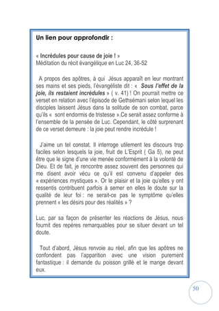 50
Un lien pour approfondir :
« Incrédules pour cause de joie ! »
Méditation du récit évangélique en Luc 24, 36-52
A propos des apôtres, à qui Jésus apparaît en leur montrant
ses mains et ses pieds, l’évangéliste dit : « Sous l’effet de la
joie, ils restaient incrédules » ( v. 41) ! On pourrait mettre ce
verset en relation avec l’épisode de Gethsémani selon lequel les
disciples laissent Jésus dans la solitude de son combat, parce
qu’ils « sont endormis de tristesse ».Ce serait assez conforme à
l’ensemble de la pensée de Luc. Cependant, le côté surprenant
de ce verset demeure : la joie peut rendre incrédule !
J’aime un tel constat. Il interroge utilement les discours trop
faciles selon lesquels la joie, fruit de L’Esprit ( Ga 5), ne peut
être que le signe d’une vie menée conformément à la volonté de
Dieu. Et de fait, je rencontre assez souvent des personnes qui
me disent avoir vécu ce qu’il est convenu d’appeler des
« expériences mystiques ». Or le plaisir et la joie qu’elles y ont
ressentis contribuent parfois à semer en elles le doute sur la
qualité de leur foi : ne serait-ce pas le symptôme qu’elles
prennent « les désirs pour des réalités » ?
Luc, par sa façon de présenter les réactions de Jésus, nous
fournit des repères remarquables pour se situer devant un tel
doute.
Tout d’abord, Jésus renvoie au réel, afin que les apôtres ne
confondent pas l’apparition avec une vision purement
fantastique : il demande du poisson grillé et le mange devant
eux.
 