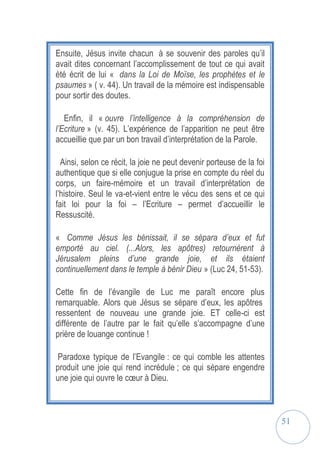 51
Ensuite, Jésus invite chacun à se souvenir des paroles qu’il
avait dites concernant l’accomplissement de tout ce qui avait
été écrit de lui « dans la Loi de Moïse, les prophètes et le
psaumes » ( v. 44). Un travail de la mémoire est indispensable
pour sortir des doutes.
Enfin, il « ouvre l’intelligence à la compréhension de
l’Ecriture » (v. 45). L’expérience de l’apparition ne peut être
accueillie que par un bon travail d’interprétation de la Parole.
Ainsi, selon ce récit, la joie ne peut devenir porteuse de la foi
authentique que si elle conjugue la prise en compte du réel du
corps, un faire-mémoire et un travail d’interprétation de
l’histoire. Seul le va-et-vient entre le vécu des sens et ce qui
fait loi pour la foi – l’Ecriture – permet d’accueillir le
Ressuscité.
« Comme Jésus les bénissait, il se sépara d’eux et fut
emporté au ciel. (...Alors, les apôtres) retournèrent à
Jérusalem pleins d’une grande joie, et ils étaient
continuellement dans le temple à bénir Dieu » (Luc 24, 51-53).
Cette fin de l’évangile de Luc me paraît encore plus
remarquable. Alors que Jésus se sépare d’eux, les apôtres
ressentent de nouveau une grande joie. ET celle-ci est
différente de l’autre par le fait qu’elle s’accompagne d’une
prière de louange continue !
Paradoxe typique de l’Evangile : ce qui comble les attentes
produit une joie qui rend incrédule ; ce qui sépare engendre
une joie qui ouvre le cœur à Dieu.
 