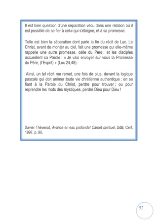 52
Il est bien question d’une séparation vécu dans une relation où il
est possible de se fier à celui qui s’éloigne, et à sa promesse.
Telle est bien la séparation dont parle la fin du récit de Luc. Le
Christ, avant de monter au ciel, fait une promesse qui elle-même
rappelle une autre promesse, celle du Père ; et les disciples
accueillent sa Parole : « Je vais envoyer sur vous la Promesse
du Père, (l’Esprit) » (Luc 24,48).
Ainsi, un tel récit me remet, une fois de plus, devant la logique
pascale qui doit animer toute vie chrétienne authentique : en se
fiant à la Parole du Christ, perdre pour trouver ; ou pour
reprendre les mots des mystiques, perdre Dieu pour Dieu !
Xavier Thévenot, Avance en eau profonde! Carnet spirituel, DdB, Cerf,
1997, p. 96.
 