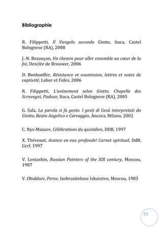 53
Bibliographie
R. Filippetti, Il Vangelo secondo Giotto, Itaca, Castel
Bolognese (RA), 2008
J.-N. Bezançon, Un chemin pour aller ensemble au cœur de la
foi, Desclée de Brouwer, 2006
D. Bonhoeffer, Résistance et soumission, lettres et notes de
captivité, Labor et Fides, 2006
R. Filippetti, L’avènement selon Giotto. Chapelle des
Scrovegni, Padoue, Itaca, Castel Bolognese (RA), 2005
G. Sala, La parola si fa gesto. I gesti di Gesù interpretati da
Giotto, Beato Angelico e Carvaggio, Àncora, Milano, 2002
C. Nys-Mazure, Célébrations du quotidien, DDB, 1997
X. Thévenot, Avance en eau profonde! Carnet spirituel, DdB,
Cerf, 1997
V. Leniashin, Russian Painters of the XIX century, Moscou,
1987
V. Obukhov, Perov, Izobrazitelnoe Iskusstvo, Moscou, 1983
 