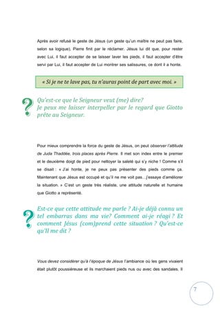 7
« Si je ne te lave pas, tu n’auras point de part avec moi. »
(Jean 13, 8)
Après avoir refusé le geste de Jésus (un geste qu’un maître ne peut pas faire,
selon sa logique), Pierre finit par le réclamer. Jésus lui dit que, pour rester
avec Lui, il faut accepter de se laisser laver les pieds, il faut accepter d’être
servi par Lui, il faut accepter de Lui montrer ses salissures, ce dont il a honte.
Qu’est-ce que le Seigneur veut (me) dire?
Je peux me laisser interpeller par le regard que Giotto
prête au Seigneur.
Pour mieux comprendre la force du geste de Jésus, on peut observer l’attitude
de Juda Thaddée, trois places après Pierre. Il met son index entre le premier
et le deuxième doigt de pied pour nettoyer la saleté qui s’y niche ! Comme s’il
se disait : « J’ai honte, je ne peux pas présenter des pieds comme ça.
Maintenant que Jésus est occupé et qu’il ne me voit pas…j’essaye d’améliorer
la situation. » C’est un geste très réaliste, une attitude naturelle et humaine
que Giotto a représenté.
Est-ce que cette attitude me parle ? Ai-je déjà connu un
tel embarras dans ma vie? Comment ai-je réagi ? Et
comment Jésus (com)prend cette situation ? Qu’est-ce
qu’Il me dit ?
Vous devez considérer qu’à l’époque de Jésus l’ambiance où les gens vivaient
était plutôt poussiéreuse et ils marchaient pieds nus ou avec des sandales. Il
?
?
 