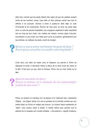 8
était donc normal que les pieds étaient très sales (et que les apôtres avaient
honte de les montrer). Aussi, l’eau était un bien précieux parce que rare et
difficile à se procurer. Donner à boire à quelqu’un était déjà un acte
d’humanité et de miséricorde. Donner de l’eau pour se laver les pieds était
donc un acte de grande hospitalité. Les voyageurs espéraient cette hospitalité
tout au long de leur route. Les maîtres de maison, comme signe d’accueil,
accordaient un peu d’eau aux hôtes pour qu’ils se puissent, généralement par
eux-mêmes, se nettoyer les pieds, avant de manger.
Qu’est-ce que je pense maintenant du geste de Jésus ?
Est-ce que je suis prête à accueillir cette hospitalité ?
C’est donc son désir de rester avec le Seigneur qui permet à Pierre de
dépasser la honte. Il demande même à Jésus de lui laver aussi les mains et
la tête ! C’est pour ça que, dans la fresque, Pierre met sa main droite sur la
tête.
Quel est mon désir de Dieu ?
Suis-je en mesure, en ce moment, de Lui communiquer
le fond de mon cœur ?
Pierre, en portant un manteau d’or au-dessus d’un vêtement bleu, représente
l’Église : une Église sainte (l’or est le symbole de la divinité) animée par son
ardent désir du Christ et malgré ses erreurs. La couleur bleue représente ce
"désir". Une couleur chère à Giotto. Il l’utilise même pour peindre tout le
plafond de la chapelle qu’il remplit d’étoiles. « De-sidèrium » signifie d’ailleurs,
??
?
 