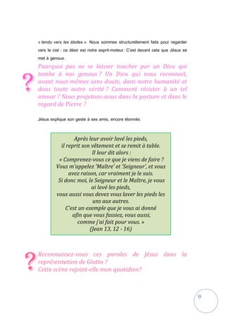 9
« tendu vers les étoiles ». Nous sommes structurellement faits pour regarder
vers le ciel : ce désir est notre esprit-moteur. C’est devant cela que Jésus se
met à genoux.
Pourquoi pas ne se laisser toucher par un Dieu qui
tombe à nos genoux ? Un Dieu qui nous reconnait,
avant nous-mêmes sans doute, dans notre humanité et
dans toute notre vérité ? Comment résister à un tel
amour ? Nous projetons-nous dans la posture et dans le
regard de Pierre ?
Jésus explique son geste à ses amis, encore étonnés:
Reconnaissez-vous ces paroles de Jésus dans la
représentation de Giotto ?
Cette scène rejoint-elle mon quotidien?
?
?
Après leur avoir lavé les pieds,
il reprit son vêtement et se remit à table.
Il leur dit alors :
« Comprenez-vous ce que je viens de faire ?
Vous m’appelez ’Maître’ et ’Seigneur’, et vous
avez raison, car vraiment je le suis.
Si donc moi, le Seigneur et le Maître, je vous
ai lavé les pieds,
vous aussi vous devez vous laver les pieds les
uns aux autres.
C’est un exemple que je vous ai donné
afin que vous fassiez, vous aussi,
comme j’ai fait pour vous. »
(Jean 13, 12 - 16)
 